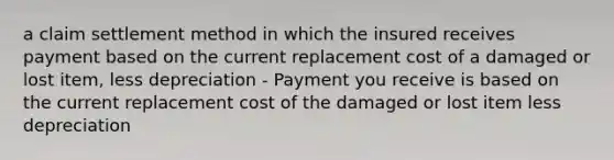 a claim settlement method in which the insured receives payment based on the current replacement cost of a damaged or lost item, less depreciation - Payment you receive is based on the current replacement cost of the damaged or lost item less depreciation