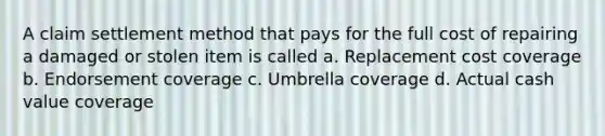 A claim settlement method that pays for the full cost of repairing a damaged or stolen item is called a. Replacement cost coverage b. Endorsement coverage c. Umbrella coverage d. Actual cash value coverage