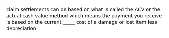 claim settlements can be based on what is called the ACV or the actual cash value method which means the payment you receive is based on the current _____ cost of a damage or lost item less depreciation