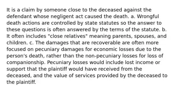 It is a claim by someone close to the deceased against the defendant whose negligent act caused the death. a. Wrongful death actions are controlled by state statutes so the answer to these questions is often answered by the terms of the statute. b. It often includes "close relatives" meaning parents, spouses, and children. c. The damages that are recoverable are often more focused on pecuniary damages for economic losses due to the person's death, rather than the non-pecuniary losses for loss of companionship. Pecuniary losses would include lost income or support that the plaintiff would have received from the deceased, and the value of services provided by the deceased to the plaintiff.