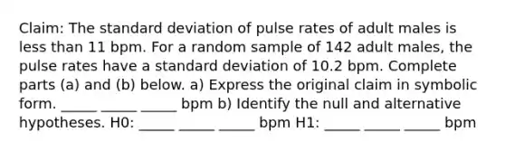 Claim: The standard deviation of pulse rates of adult males is less than 11 bpm. For a random sample of 142 adult males, the pulse rates have a standard deviation of 10.2 bpm. Complete parts (a) and (b) below. a) Express the original claim in symbolic form. _____ _____ _____ bpm b) Identify the null and alternative hypotheses. H0: _____ _____ _____ bpm H1: _____ _____ _____ bpm