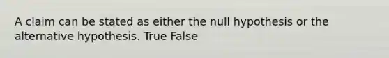 A claim can be stated as either the null hypothesis or the alternative hypothesis. True False