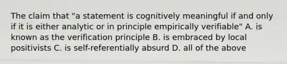 The claim that "a statement is cognitively meaningful if and only if it is either analytic or in principle empirically verifiable" A. is known as the verification principle B. is embraced by local positivists C. is self-referentially absurd D. all of the above