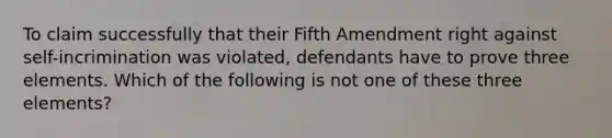 To claim successfully that their Fifth Amendment right against self-incrimination was violated, defendants have to prove three elements. Which of the following is not one of these three elements?