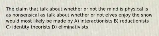 The claim that talk about whether or not the mind is physical is as nonsensical as talk about whether or not elves enjoy the snow would most likely be made by A) interactionists B) reductionists C) identity theorists D) eliminativists