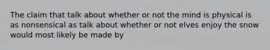 The claim that talk about whether or not the mind is physical is as nonsensical as talk about whether or not elves enjoy the snow would most likely be made by