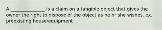 A _______________ is a claim on a tangible object that gives the owner the right to dispose of the object as he or she wishes. ex. preexisting house/equipment