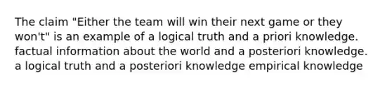 The claim "Either the team will win their next game or they won't" is an example of a logical truth and a priori knowledge. factual information about the world and a posteriori knowledge. a logical truth and a posteriori knowledge empirical knowledge