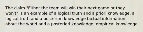 The claim "Either the team will win their next game or they won't" is an example of a logical truth and a priori knowledge. a logical truth and a posteriori knowledge factual information about the world and a posteriori knowledge. empirical knowledge