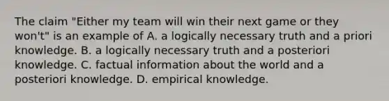 The claim "Either my team will win their next game or they won't" is an example of A. a logically necessary truth and a priori knowledge. B. a logically necessary truth and a posteriori knowledge. C. factual information about the world and a posteriori knowledge. D. empirical knowledge.