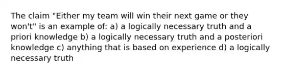 The claim "Either my team will win their next game or they won't" is an example of: a) a logically necessary truth and a priori knowledge b) a logically necessary truth and a posteriori knowledge c) anything that is based on experience d) a logically necessary truth