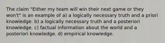 The claim "Either my team will win their next game or they won't" is an example of a) a logically necessary truth and a priori knowledge. b) a logically necessary truth and a posteriori knowledge. c) factual information about the world and a posteriori knowledge. d) empirical knowledge.