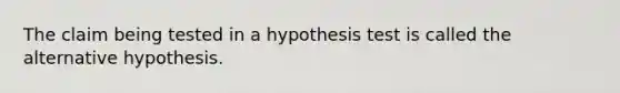 The claim being tested in a hypothesis test is called the alternative hypothesis.