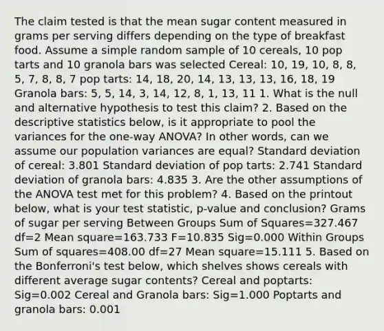 The claim tested is that the mean sugar content measured in grams per serving differs depending on the type of breakfast food. Assume a simple random sample of 10 cereals, 10 pop tarts and 10 granola bars was selected Cereal: 10, 19, 10, 8, 8, 5, 7, 8, 8, 7 pop tarts: 14, 18, 20, 14, 13, 13, 13, 16, 18, 19 Granola bars: 5, 5, 14, 3, 14, 12, 8, 1, 13, 11 1. What is the null and alternative hypothesis to test this claim? 2. Based on the <a href='https://www.questionai.com/knowledge/kRTZ1WGkcp-descriptive-statistics' class='anchor-knowledge'>descriptive statistics</a> below, is it appropriate to pool the variances for the one-way ANOVA? In other words, can we assume our population variances are equal? <a href='https://www.questionai.com/knowledge/kqGUr1Cldy-standard-deviation' class='anchor-knowledge'>standard deviation</a> of cereal: 3.801 Standard deviation of pop tarts: 2.741 Standard deviation of granola bars: 4.835 3. Are the other assumptions of the <a href='https://www.questionai.com/knowledge/kQNARWN4ct-anova-test' class='anchor-knowledge'>anova test</a> met for this problem? 4. Based on the printout below, what is your test statistic, p-value and conclusion? Grams of sugar per serving Between Groups Sum of Squares=327.467 df=2 Mean square=163.733 F=10.835 Sig=0.000 Within Groups Sum of squares=408.00 df=27 Mean square=15.111 5. Based on the Bonferroni's test below, which shelves shows cereals with different average sugar contents? Cereal and poptarts: Sig=0.002 Cereal and Granola bars: Sig=1.000 Poptarts and granola bars: 0.001