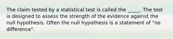 The claim tested by a statistical test is called the _____. The test is designed to assess the strength of the evidence against the null hypothesis. Often the null hypothesis is a statement of "no difference".