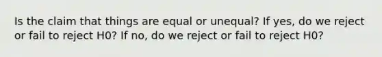 Is the claim that things are equal or unequal? If yes, do we reject or fail to reject H0? If no, do we reject or fail to reject H0?