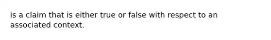 is a claim that is either true or false with respect to an associated context.