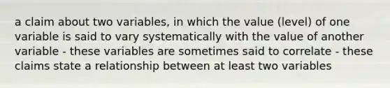 a claim about two variables, in which the value (level) of one variable is said to vary systematically with the value of another variable - these variables are sometimes said to correlate - these claims state a relationship between at least two variables