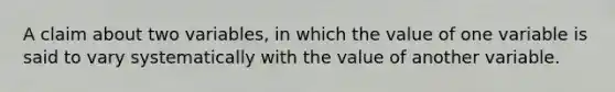 A claim about two variables, in which the value of one variable is said to vary systematically with the value of another variable.