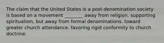 The claim that the United States is a post-denomination society is based on a movement ________ away from religion. supporting spiritualism, but away from formal denominations. toward greater church attendance. favoring rigid conformity to church doctrine.