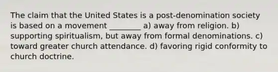 The claim that the United States is a post-denomination society is based on a movement ________ a) away from religion. b) supporting spiritualism, but away from formal denominations. c) toward greater church attendance. d) favoring rigid conformity to church doctrine.