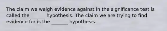 The claim we weigh evidence against in the significance test is called the ______ hypothesis. The claim we are trying to find evidence for is the _______ hypothesis.