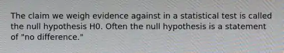 The claim we weigh evidence against in a statistical test is called the null hypothesis H0. Often the null hypothesis is a statement of "no difference."