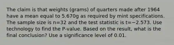 The claim is that weights​ (grams) of quarters made after 1964 have a mean equal to 5.670g as required by mint specifications. The sample size is n=32 and the test statistic is t=−2.573. Use technology to find the​ P-value. Based on the​ result, what is the final​ conclusion? Use a significance level of 0.01.