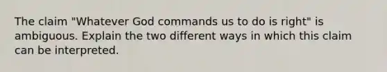 The claim "Whatever God commands us to do is right" is ambiguous. Explain the two different ways in which this claim can be interpreted.