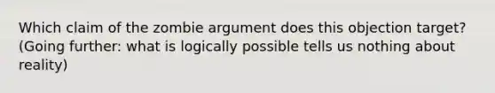 Which claim of the zombie argument does this objection target? (Going further: what is logically possible tells us nothing about reality)