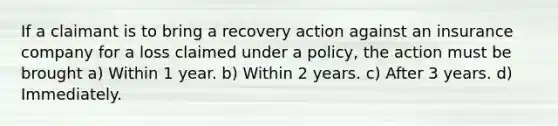 If a claimant is to bring a recovery action against an insurance company for a loss claimed under a policy, the action must be brought a) Within 1 year. b) Within 2 years. c) After 3 years. d) Immediately.