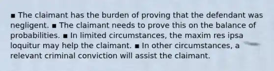 ▪ The claimant has the burden of proving that the defendant was negligent. ▪ The claimant needs to prove this on the balance of probabilities. ▪ In limited circumstances, the maxim res ipsa loquitur may help the claimant. ▪ In other circumstances, a relevant criminal conviction will assist the claimant.