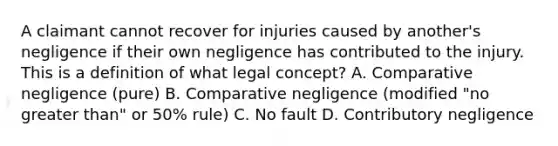 A claimant cannot recover for injuries caused by another's negligence if their own negligence has contributed to the injury. This is a definition of what legal concept? A. Comparative negligence (pure) B. Comparative negligence (modified "no greater than" or 50% rule) C. No fault D. Contributory negligence