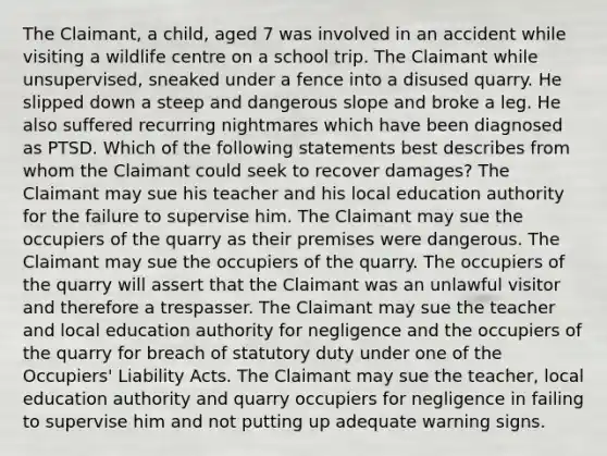 The Claimant, a child, aged 7 was involved in an accident while visiting a wildlife centre on a school trip. The Claimant while unsupervised, sneaked under a fence into a disused quarry. He slipped down a steep and dangerous slope and broke a leg. He also suffered recurring nightmares which have been diagnosed as PTSD. Which of the following statements best describes from whom the Claimant could seek to recover damages? The Claimant may sue his teacher and his local education authority for the failure to supervise him. The Claimant may sue the occupiers of the quarry as their premises were dangerous. The Claimant may sue the occupiers of the quarry. The occupiers of the quarry will assert that the Claimant was an unlawful visitor and therefore a trespasser. The Claimant may sue the teacher and local education authority for negligence and the occupiers of the quarry for breach of statutory duty under one of the Occupiers' Liability Acts. The Claimant may sue the teacher, local education authority and quarry occupiers for negligence in failing to supervise him and not putting up adequate warning signs.