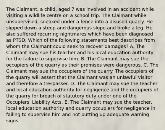 The Claimant, a child, aged 7 was involved in an accident while visiting a wildlife centre on a school trip. The Claimant while unsupervised, sneaked under a fence into a disused quarry. He slipped down a steep and dangerous slope and broke a leg. He also suffered recurring nightmares which have been diagnosed as PTSD. Which of the following statements best describes from whom the Claimant could seek to recover damages? A. The Claimant may sue his teacher and his local education authority for the failure to supervise him. B. The Claimant may sue the occupiers of the quarry as their premises were dangerous. C. The Claimant may sue the occupiers of the quarry. The occupiers of the quarry will assert that the Claimant was an unlawful visitor and therefore a trespasser. D. The Claimant may sue the teacher and local education authority for negligence and the occupiers of the quarry for breach of statutory duty under one of the Occupiers' Liability Acts. E. The Claimant may sue the teacher, local education authority and quarry occupiers for negligence in failing to supervise him and not putting up adequate warning signs.