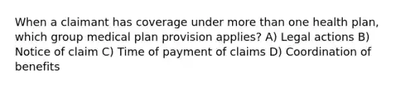 When a claimant has coverage under more than one health plan, which group medical plan provision applies? A) Legal actions B) Notice of claim C) Time of payment of claims D) Coordination of benefits