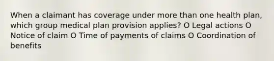 When a claimant has coverage under more than one health plan, which group medical plan provision applies? O Legal actions O Notice of claim O Time of payments of claims O Coordination of benefits