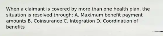 When a claimant is covered by more than one health plan, the situation is resolved through: A. Maximum benefit payment amounts B. Coinsurance C. Integration D. Coordination of benefits