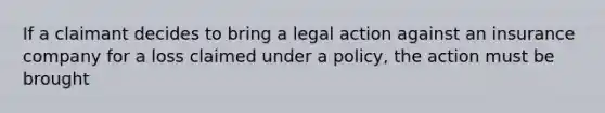 If a claimant decides to bring a legal action against an insurance company for a loss claimed under a policy, the action must be brought