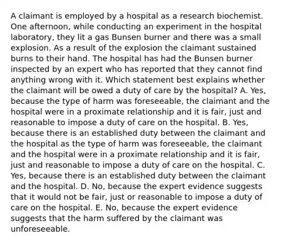 A claimant is employed by a hospital as a research biochemist. One afternoon, while conducting an experiment in the hospital laboratory, they lit a gas Bunsen burner and there was a small explosion. As a result of the explosion the claimant sustained burns to their hand. The hospital has had the Bunsen burner inspected by an expert who has reported that they cannot find anything wrong with it. Which statement best explains whether the claimant will be owed a duty of care by the hospital? A. Yes, because the type of harm was foreseeable, the claimant and the hospital were in a proximate relationship and it is fair, just and reasonable to impose a duty of care on the hospital. B. Yes, because there is an established duty between the claimant and the hospital as the type of harm was foreseeable, the claimant and the hospital were in a proximate relationship and it is fair, just and reasonable to impose a duty of care on the hospital. C. Yes, because there is an established duty between the claimant and the hospital. D. No, because the expert evidence suggests that it would not be fair, just or reasonable to impose a duty of care on the hospital. E. No, because the expert evidence suggests that the harm suffered by the claimant was unforeseeable.