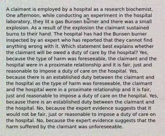 A claimant is employed by a hospital as a research biochemist. One afternoon, while conducting an experiment in the hospital laboratory, they lit a gas Bunsen burner and there was a small explosion. As a result of the explosion the claimant sustained burns to their hand. The hospital has had the Bunsen burner inspected by an expert who has reported that they cannot find anything wrong with it. Which statement best explains whether the claimant will be owed a duty of care by the hospital? Yes, because the type of harm was foreseeable, the claimant and the hospital were in a proximate relationship and it is fair, just and reasonable to impose a duty of care on the hospital. Yes, because there is an established duty between the claimant and the hospital as the type of harm was foreseeable, the claimant and the hospital were in a proximate relationship and it is fair, just and reasonable to impose a duty of care on the hospital. Yes, because there is an established duty between the claimant and the hospital. No, because the expert evidence suggests that it would not be fair, just or reasonable to impose a duty of care on the hospital. No, because the expert evidence suggests that the harm suffered by the claimant was unforeseeable.