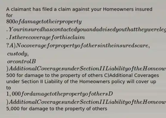 A claimant has filed a claim against your Homeowners insured for 800 of damage to their property. Your insured has contacted you and advised you that they were legally responsible for the damage. Is there coverage for this claim? A)No coverage for property of others in the insureds care, custody, or control B)Additional Coverages under Section II Liability of the Homeowners policy will cover up to500 for damage to the property of others C)Additional Coverages under Section II Liability of the Homeowners policy will cover up to 1,000 for damage to the property of others D)Additional Coverages under Section II Liability of the Homeowners policy will coverup to5,000 for damage to the property of others