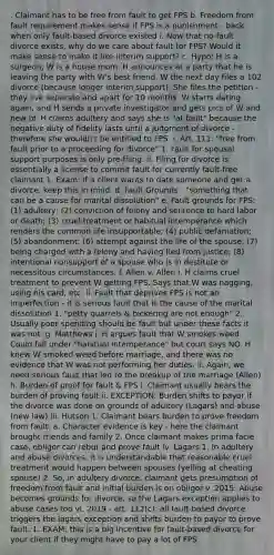 . Claimant has to be free from fault to get FPS b. Freedom from fault requirement makes sense if FPS is a punishment - back when only fault-based divorce existed i. Now that no-fault divorce exists, why do we care about fault for FPS? Would it make sense to make it like interim support? c. Hypo: H is a surgeon, W is a house mom. H announces at a party that he is leaving the party with W's best friend. W the next day files a 102 divorce (because longer interim support). She files the petition - they live separate and apart for 10 months. W starts dating again, and H sends a private investigator and gets pics of W and new bf. H claims adultery and says she is "at fault" because the negative duty of fidelity lasts until a judgment of divorce - therefore she wouldn't be entitled to FPS. i. Art. 111: "free from fault prior to a proceeding for divorce" 1. Fault for spousal support purposes is only pre-filing. ii. Filing for divorce is essentially a license to commit fault for currently fault-free claimant 1. Exam: if a client wants to date someone and get a divorce, keep this in mind. d. Fault Grounds - "something that can be a cause for marital dissolution" e. Fault grounds for FPS: (1) adultery; (2) conviction of felony and sentence to hard labor or death; (3) cruel treatment or habitual intemperance which renders the common life insupportable; (4) public defamation; (5) abandonment; (6) attempt against the life of the spouse; (7) being charged with a felony and having fled from justice; (8) intentional nonsupport of a spouse who is in destitute or necessitous circumstances. f. Allen v. Allen i. H claims cruel treatment to prevent W getting FPS. Says that W was nagging, using his card, etc. ii. Fault that deprives FPS is not an imperfection - it is serious fault that is the cause of the marital dissolution 1. "petty quarrels & bickering are not enough" 2. Usually poor spending should be fault but under these facts it was not. g. Matthews i. H argues fault that W smokes weed. Could fall under "habitual intemperance" but court says NO. H knew W smoked weed before marriage, and there was no evidence that W was not performing her duties. ii. Again, we need serious fault that led to the breakup of the marriage (Allen) h. Burden of proof for fault & FPS i. Claimant usually bears the burden of proving fault ii. EXCEPTION: Burden shifts to payor if the divorce was done on grounds of adultery (Lagars) and abuse (new law) iii. Hutson 1. Claimant bears burden to prove freedom from fault. a. Character evidence is key - here the claimant brought friends and family 2. Once claimant makes prima facie case, obligor can rebut and prove fault iv. Lagars 1. In adultery and abuse divorces, it is understandable that reasonable cruel treatment would happen between spouses (yelling at cheating spouse) 2. So, in adultery divorce, claimant gets presumption of freedom from fault and initial burden is on obligor v. 2015: Abuse becomes grounds for divorce, so the Lagars exception applies to abuse cases too vi. 2019 - art. 112(c): all fault-based divorce triggers the lagars exception and shifts burden to payor to prove fault. 1. EXAM: this is a big incentive for fault-based divorce for your client if they might have to pay a lot of FPS