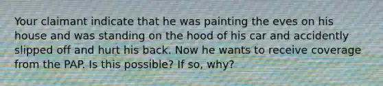 Your claimant indicate that he was painting the eves on his house and was standing on the hood of his car and accidently slipped off and hurt his back. Now he wants to receive coverage from the PAP. Is this possible? If so, why?