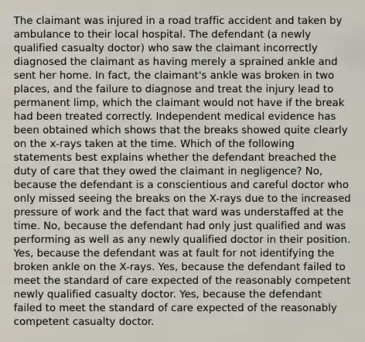 The claimant was injured in a road traffic accident and taken by ambulance to their local hospital. The defendant (a newly qualified casualty doctor) who saw the claimant incorrectly diagnosed the claimant as having merely a sprained ankle and sent her home. In fact, the claimant's ankle was broken in two places, and the failure to diagnose and treat the injury lead to permanent limp, which the claimant would not have if the break had been treated correctly. Independent medical evidence has been obtained which shows that the breaks showed quite clearly on the x-​rays taken at the time. Which of the following statements best explains whether the defendant breached the duty of care that they owed the claimant in negligence? No, because the defendant is a conscientious and careful doctor who only missed seeing the breaks on the X-​rays due to the increased pressure of work and the fact that ward was understaffed at the time. No, because the defendant had only just qualified and was performing as well as any newly qualified doctor in their position. Yes, because the defendant was at fault for not identifying the broken ankle on the X-​rays. Yes, because the defendant failed to meet the standard of care expected of the reasonably competent newly qualified casualty doctor. Yes, because the defendant failed to meet the standard of care expected of the reasonably competent casualty doctor.