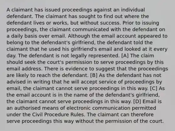 A claimant has issued proceedings against an individual defendant. The claimant has sought to find out where the defendant lives or works, but without success. Prior to issuing proceedings, the claimant communicated with the defendant on a daily basis over email. Although the email account appeared to belong to the defendant's girlfriend, the defendant told the claimant that he used his girlfriend's email and looked at it every day. The defendant is not legally represented. [A] The claim should seek the court's permission to serve proceedings by this email address. There is evidence to suggest that the proceedings are likely to reach the defendant. [B] As the defendant has not advised in writing that he will accept service of proceedings by email, the claimant cannot serve proceedings in this way. [C] As the email account is in the name of the defendant's girlfriend, the claimant cannot serve proceedings in this way. [D] Email is an authorised means of electronic communication permitted under the Civil Procedure Rules. The claimant can therefore serve proceedings this way without the permission of the court.