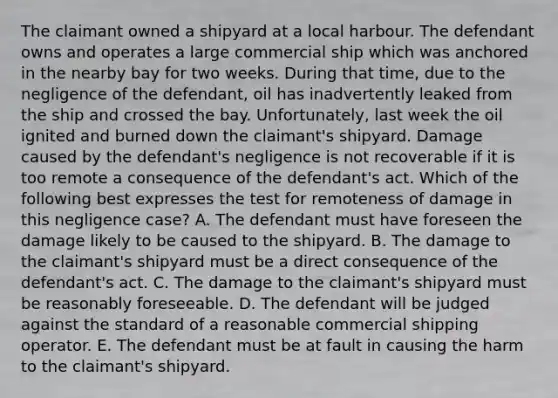 The claimant owned a shipyard at a local harbour. The defendant owns and operates a large commercial ship which was anchored in the nearby bay for two weeks. During that time, due to the negligence of the defendant, oil has inadvertently leaked from the ship and crossed the bay. Unfortunately, last week the oil ignited and burned down the claimant's shipyard. Damage caused by the defendant's negligence is not recoverable if it is too remote a consequence of the defendant's act. Which of the following best expresses the test for remoteness of damage in this negligence case? A. The defendant must have foreseen the damage likely to be caused to the shipyard. B. The damage to the claimant's shipyard must be a direct consequence of the defendant's act. C. The damage to the claimant's shipyard must be reasonably foreseeable. D. The defendant will be judged against the standard of a reasonable commercial shipping operator. E. The defendant must be at fault in causing the harm to the claimant's shipyard.