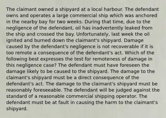 The claimant owned a shipyard at a local harbour. The defendant owns and operates a large commercial ship which was anchored in the nearby bay for two weeks. During that time, due to the negligence of the defendant, oil has inadvertently leaked from the ship and crossed the bay. Unfortunately, last week the oil ignited and burned down the claimant's shipyard. Damage caused by the defendant's negligence is not recoverable if it is too remote a consequence of the defendant's act. Which of the following best expresses the test for remoteness of damage in this negligence case? The defendant must have foreseen the damage likely to be caused to the shipyard. The damage to the claimant's shipyard must be a direct consequence of the defendant's act. The damage to the claimant's shipyard must be reasonably foreseeable. The defendant will be judged against the standard of a reasonable commercial shipping operator. The defendant must be at fault in causing the harm to the claimant's shipyard.