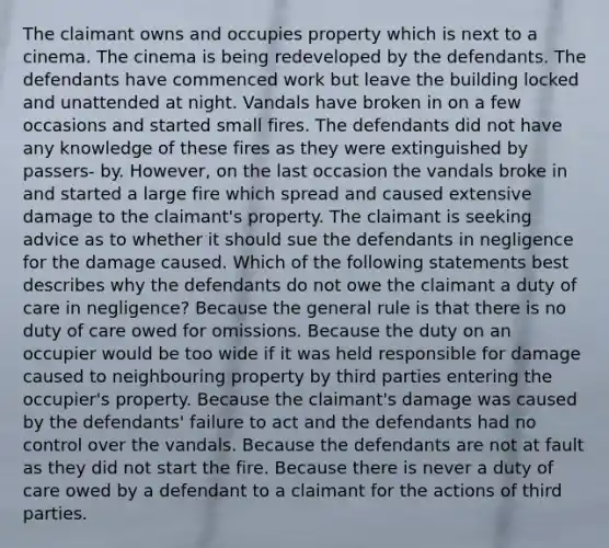 The claimant owns and occupies property which is next to a cinema. The cinema is being redeveloped by the defendants. The defendants have commenced work but leave the building locked and unattended at night. Vandals have broken in on a few occasions and started small fires. The defendants did not have any knowledge of these fires as they were extinguished by passers- by. However, on the last occasion the vandals broke in and started a large fire which spread and caused extensive damage to the claimant's property. The claimant is seeking advice as to whether it should sue the defendants in negligence for the damage caused. Which of the following statements best describes why the defendants do not owe the claimant a duty of care in negligence? Because the general rule is that there is no duty of care owed for omissions. Because the duty on an occupier would be too wide if it was held responsible for damage caused to neighbouring property by third parties entering the occupier's property. Because the claimant's damage was caused by the defendants' failure to act and the defendants had no control over the vandals. Because the defendants are not at fault as they did not start the fire. Because there is never a duty of care owed by a defendant to a claimant for the actions of third parties.