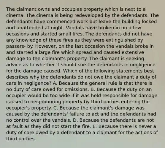 The claimant owns and occupies property which is next to a cinema. The cinema is being redeveloped by the defendants. The defendants have commenced work but leave the building locked and unattended at night. Vandals have broken in on a few occasions and started small fires. The defendants did not have any knowledge of these fires as they were extinguished by passers- by. However, on the last occasion the vandals broke in and started a large fire which spread and caused extensive damage to the claimant's property. The claimant is seeking advice as to whether it should sue the defendants in negligence for the damage caused. Which of the following statements best describes why the defendants do not owe the claimant a duty of care in negligence? A. Because the general rule is that there is no duty of care owed for omissions. B. Because the duty on an occupier would be too wide if it was held responsible for damage caused to neighbouring property by third parties entering the occupier's property. C. Because the claimant's damage was caused by the defendants' failure to act and the defendants had no control over the vandals. D. Because the defendants are not at fault as they did not start the fire. E. Because there is never a duty of care owed by a defendant to a claimant for the actions of third parties.